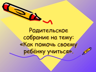 Родительское собрание на тему: Как помочь своему ребёнку учиться.