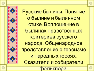 Русские былины. Понятие о былине и былинном стихе. Воплощение в былинах нравственных критериев русского народа. Общенародное представление о героизме и народных героях. Сказители и собиратели фольклора.