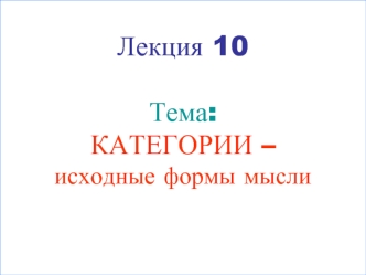 Лекция 10Тема:КАТЕГОРИИ – исходные формы мысли