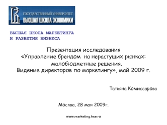 ВЫСШАЯ ШКОЛА МАРКЕТИНГА
И РАЗВИТИЯ БИЗНЕСА

Презентация исследования
Управление брендом  на нерастущих рынках: малобюджетные решения. 
Видение директоров по маркетингу, май 2009 г.


Татьяна Комиссарова


Москва, 28 мая 2009г.