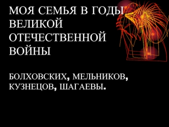 МОЯ СЕМЬЯ В ГОДЫ ВЕЛИКОЙОТЕЧЕСТВЕННОЙ ВОЙНЫБОЛХОВСКИХ, МЕЛЬНИКОВ, КУЗНЕЦОВ, ШАГАЕВЫ.