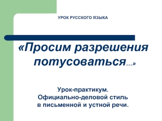 УРОК РУССКОГО ЯЗЫКА


Просим разрешения
 потусоваться…



Урок-практикум.  
Официально-деловой стиль 
в письменной и устной речи.