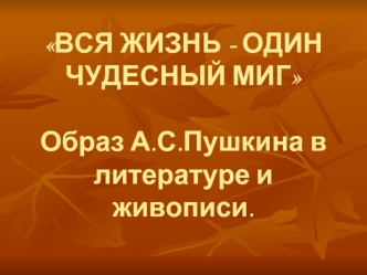 ВСЯ ЖИЗНЬ - ОДИН ЧУДЕСНЫЙ МИГОбраз А.С.Пушкина в литературе и живописи.