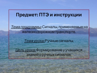 Предмет: ПТЭ и инструкции Тема программы: Сигналы, применяемые на железнодорожном транспорте.Тема урока: Ручные сигналы.Цель урока: Формирование у учащихся знаний о ручных сигналах.