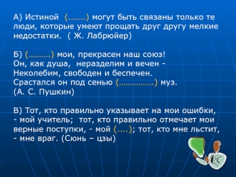 А) Истиной  (..…..) могут быть связаны только те люди, которые умеют прощать друг другу мелкие недостатки.  ( Ж. Лабрюйер)
 
Б) (……….) мои, прекрасен наш союз!
Он, как душа,  неразделим и вечен -
Неколебим, свободен и беспечен.
Срастался он под сенью (………