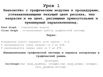 Урок 1
Знакомство с графическим модулем и процедурами, устанавливающими текущий цвет рисунка, тип закраски и ее цвет, рисующими прямоугольник и трехмерный параллелепипед.

Uses Graph – подключение модуля.
Close Graph – останавливает работу графической сис