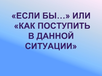 Если бы… или
 Как поступить 
в данной ситуации