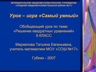 МУНИЦИПАЛЬНОЕ ОБЩЕОБРАЗОВАТЕЛЬНОЕ УЧРЕЖДЕНИЕ СРЕДНЯЯ ОБЩЕОБРАЗОВАТЕЛЬНАЯ ШКОЛА №17Урок – игра Самый умныйОбобщающий урок по теме: Решение квадратных уравнений8 КЛАССМаркелова Татьяна Евгеньевна, учитель математики МОУ СОШ №17Губкин - 2007