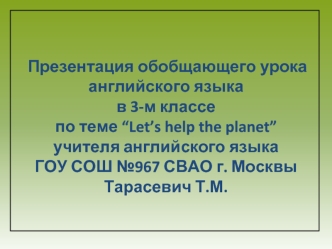 Презентация обобщающего урока английского языка 
в 3-м классе          
по теме “Let’s help the planet”          учителя английского языка
ГОУ СОШ №967 СВАО г. Москвы      Тарасевич Т.М.