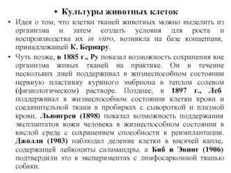 Культуры животных клеток
Идея о том, что клетки тканей животных можно выделить из организма и затем создать условия для роста и воспроизводства их in vitro, возникла на базе концепции, принадлежащей К. Бернару. 
Чуть позже, в 1885 г., Ру показал возможнос