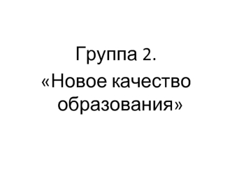 Группа 2. 
Новое качество образования