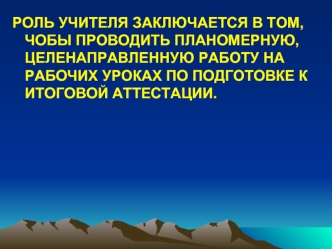 РОЛЬ УЧИТЕЛЯ ЗАКЛЮЧАЕТСЯ В ТОМ, ЧОБЫ ПРОВОДИТЬ ПЛАНОМЕРНУЮ, ЦЕЛЕНАПРАВЛЕННУЮ РАБОТУ НА РАБОЧИХ УРОКАХ ПО ПОДГОТОВКЕ К ИТОГОВОЙ АТТЕСТАЦИИ.