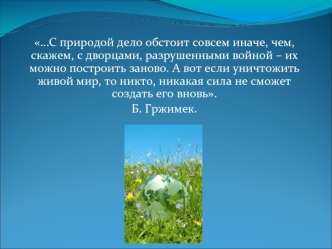 …С природой дело обстоит совсем иначе, чем, скажем, с дворцами, разрушенными войной – их можно построить заново. А вот если уничтожить живой мир, то никто, никакая сила не сможет создать его вновь.
Б. Гржимек.
 