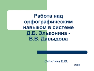 Работа над орфографическим навыком в системе          Д.Б. Эльконина -                  В.В. Давыдова                                                     Сипилина Е.Ю.                                                                  2008