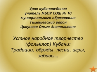 Урок кубановеденияучитель МБОУ СОШ № 10муниципального образования Тимашевский районЦикунова Ольга АнатольевнаУстное народное творчество (фольклор) Кубани:Традиции, обряды, песни, игры, забавы…