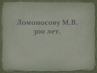 Ломоносову М.В.
300 лет.