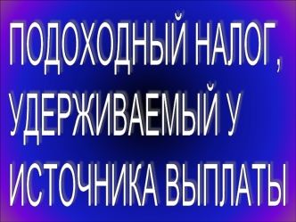 ПОДОХОДНЫЙ НАЛОГ,
УДЕРЖИВАЕМЫЙ У
ИСТОЧНИКА ВЫПЛАТЫ