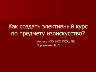 Как создать элективный курс по предмету изоискусство?         Учитель  ИЗО  МОУ  ПСОШ №1  Хорошилова  Н. П.