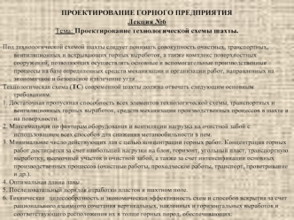 ПРОЕКТИРОВАНИЕ ГОРНОГО ПРЕДПРИЯТИЯ
Лекция №6 
Тема: Проектирование технологической схемы шахты. 

Под технологической схемой шахты следует понимать совокупность очистных, транспортных, вентиляционных и вскрывающих горных выработок, а также комплекс поверх