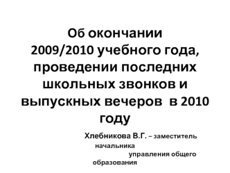 Об окончании 2009/2010 учебного года, проведении последних школьных звонков и выпускных вечеров  в 2010 году                  Хлебникова В.Г. – заместитель начальника                                                             управления общего образовани