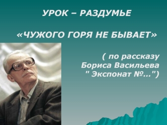 УРОК – РАЗДУМЬЕ
ЧУЖОГО ГОРЯ НЕ БЫВАЕТ

    ( по рассказу                    Бориса Васильева                         