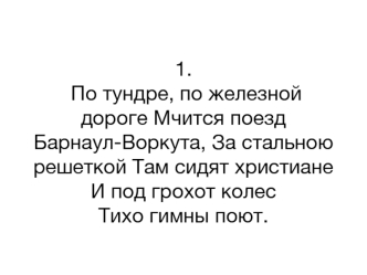 1. По тундре, по железной дороге Мчится поезд Барнаул-Воркута, За стальною решеткой Там сидят христиане И под грохот колес Тихо гимны поют.