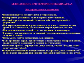 БЕЗОПАСНОСТЬ ПРИ ТЕРРОРИСТИЧЕСКИХ АКТАХ

Вас украли, взяли в заложники 

Не конфликтуйте с похитителями и террористами.
Постарайтесь установить с ними нормальные отношения.
Не делайте резких движений. На всякое действие спрашивайте разрешение.
При угрозе 