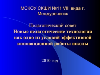 МСКОУ СКШИ №11 VIII вида г.МеждуреченскПедагогический советНовые педагогические технологии как одно из условий эффективной инновационной работы школы