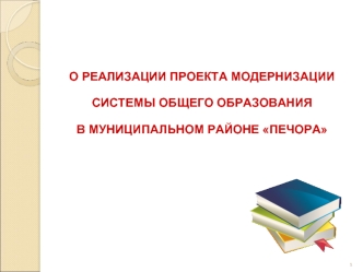 О РЕАЛИЗАЦИИ ПРОЕКТА МОДЕРНИЗАЦИИ 
СИСТЕМЫ ОБЩЕГО ОБРАЗОВАНИЯ 
В МУНИЦИПАЛЬНОМ РАЙОНЕ ПЕЧОРА