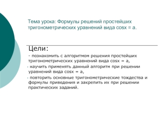 Цели: 
- познакомить с алгоритмом решения простейших тригонометрических уравнений вида соsх = а,
 научить применять данный алгоритм при решении уравнений вида соsх = а,
 повторить основные тригонометрические тождества и формулы приведения и закрепить их п