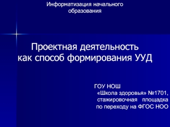 Информатизация начального 
образования



Проектная деятельность 
как способ формирования УУД


                                                           ГОУ НОШ 
Школа здоровья №1701, 
стажировочная   площадка   
 по переходу на ФГОС НОО