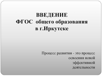 ВВЕДЕНИЕ 
ФГОС  общего образования
в г.Иркутске




Процесс развития - это процесс 
освоения новой 
эффективной 
деятельности