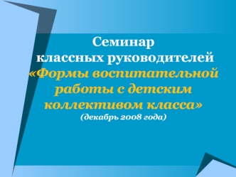 Семинар классных руководителейФормы воспитательной работы с детским коллективом класса(декабрь 2008 года)