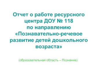 Отчет о работе ресурсного центра ДОУ № 118 по направлению Познавательно-речевое развитие детей дошкольного возраста