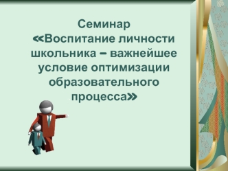 Семинар Воспитание личности школьника – важнейшее условие оптимизации образовательного процесса