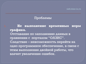 Проблемы

   Не выполнение временных норм графика. 
      Отставание по заполнению данных в сравнении с  порталом “ОАЗИС”.       Следствие – невозможность перейти на одно программное обеспечение, в связи с этим выполнение двойной работы, что влечет увелич