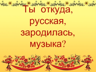 Ты  откуда, русская, зародилась, музыка?