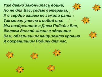 Уже давно закончилась война,
Но не для Вас, седые ветераны,
И в сердце вашем не зажили раны – 
Так много унесла с собой она.
Мы поздравляем с Днем Победы Вас,
Желаем долгой жизни и здоровья
Вам, обагрившим нашу землю кровью
И сохранившим Родину для нас.