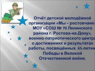 Отчёт детской молодёжной организации Мы – ростовчане МОУ СОШ № 70 Ленинского района г. Ростова-на-Дону, военно-патриотического центра о достижениях и результатах работы, посвящённых  65-летию Победы в Великой Отечественной войне.