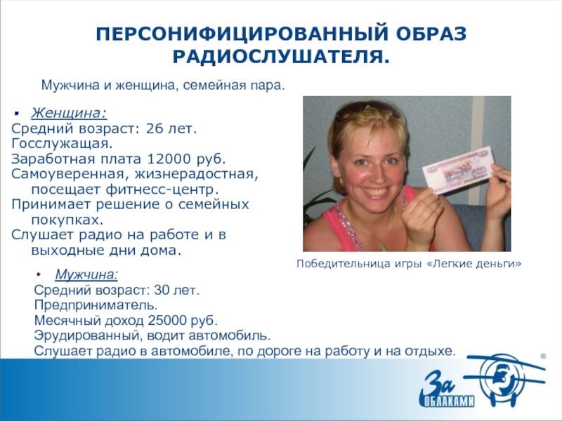 ПЕРСОНИФИЦИРОВАННЫЙ ОБРАЗ РАДИОСЛУШАТЕЛЯ.Женщина:Средний возраст: 26 лет. Госслужащая.Заработная плата 12000 руб.Самоуверенная, жизнерадостная, посещает фитнесс-центр.Принимает решение о