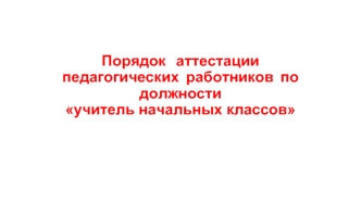 Порядок   аттестации   педагогических  работников  по  должности учитель начальных классов