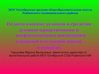 Педагогические условия и средства
духовно-нравственного и патриотического воспитания 
учащихся в сельской школе
и социуме
Геркулёва Марина Валерьевна, заместитель директора по воспитательной работе МОУ Октябрьской СОШ Рыбинского МР.