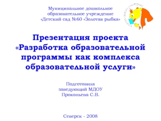 Муниципальное дошкольное образовательное учреждение Детский сад №60 Золотая рыбкаПрезентация проекта Разработка образовательной программы как комплекса образовательной услугиПодготовила заведующий МДОУ Прокопьева С.В.Северск - 2008