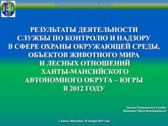 РЕЗУЛЬТАТЫ ДЕЯТЕЛЬНОСТИ
СЛУЖБЫ ПО КОНТРОЛЮ И НАДЗОРУ
В СФЕРЕ ОХРАНЫ ОКРУЖАЮЩЕЙ СРЕДЫ,
ОБЪЕКТОВ ЖИВОТНОГО МИРА
 И ЛЕСНЫХ ОТНОШЕНИЙ
 ХАНТЫ-МАНСИЙСКОГО 
АВТОНОМНОГО ОКРУГА – ЮГРЫ
В 2012 ГОДУ




Доклад: Руководителя Службы
Пикунова Сергея Владимировича


г. 