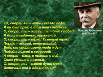 О, спорт! Ты – мир,- сказал поэт.
И он был прав, в том нет сомненья. 
О, спорт, ты – жизнь, ты - блеск побед
И боль нежданных поражений.
О, спорт, ты – труд! Тяжелый труд!
Порою – адский, непосильный!
Ведь от спортсмена люди ждут
Победы легкой и красивой!