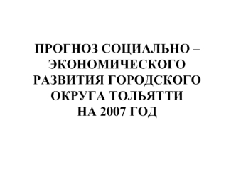 ПРОГНОЗ CОЦИАЛЬНО – ЭКОНОМИЧЕСКОГО РАЗВИТИЯ ГОРОДСКОГО ОКРУГА ТОЛЬЯТТИ НА 2007 ГОД