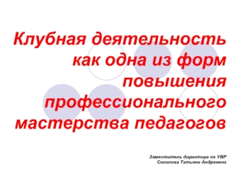 Клубная деятельность как одна из форм повышения профессионального мастерства педагоговЗаместитель директора по УВР Соколова Татьяна Андреевна