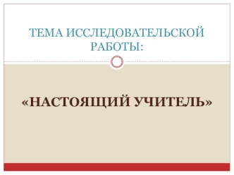 Тема исследовательской работы: Настоящий учитель