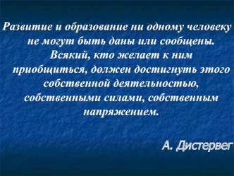 Развитие и образование ни одному человеку не могут быть даны или сообщены. Всякий, кто желает к ним приобщиться, должен достигнуть этого собственной деятельностью, собственными силами, собственным напряжением.

А. Дистервег