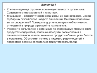 Билет №4 

Клетка – единица строения и жизнедеятельности организмов. Сравнение клеток растений и животных.
Лишайники – симбиотические организмы, их разнообразие. Среди гербарных экземпляров найдите лишайники. По каким признакам вы их определите? Приведите